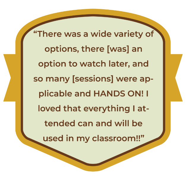 There was a wide variety of options, there [was] an option to watch later, and so many [sessions] were applicable and HANDS ON! I loved that everything I attended can and will be used in my classroom!!